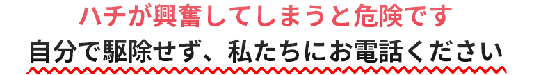 ハチが興奮してしまうと危険です。自分で駆除せず、私たちにお電話ください